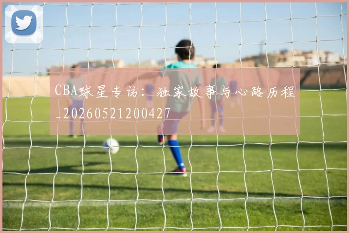 CBA球星专访：独家故事与心路历程_20260521200427