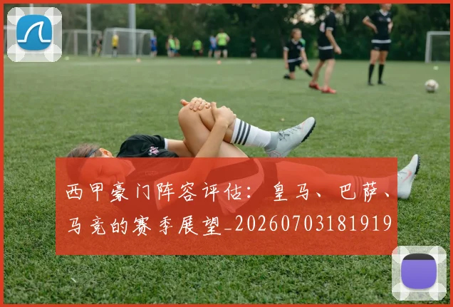 西甲豪门阵容评估：皇马、巴萨、马竞的赛季展望_20260703181919
