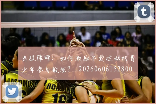 克服障碍：如何激励不爱运动的青少年参与锻炼？_20260606152800