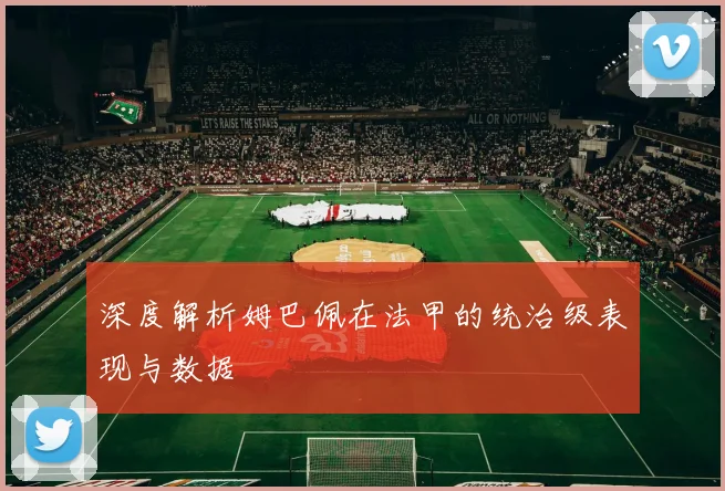 深度解析姆巴佩在法甲的统治级表现与数据