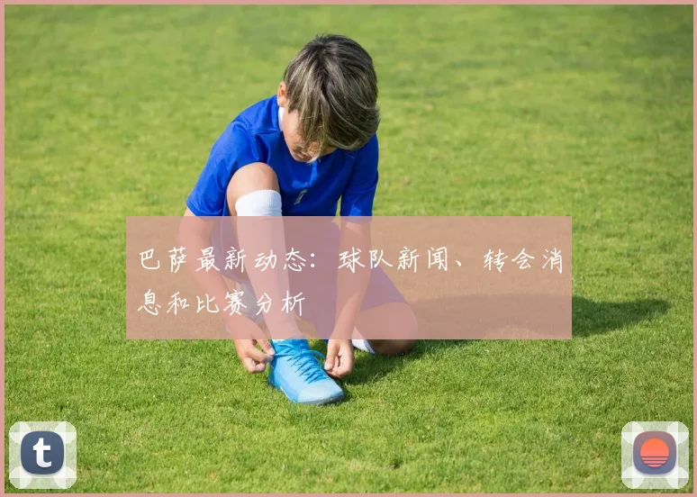 巴萨最新动态：球队新闻、转会消息和比赛分析