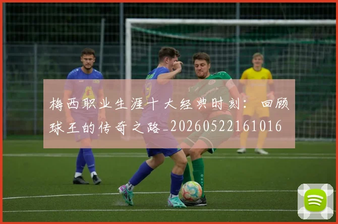 梅西职业生涯十大经典时刻：回顾球王的传奇之路_20260522161016