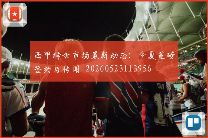 西甲转会市场最新动态：今夏重磅签约与传闻_20260523113956