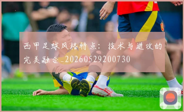 西甲足球风格特点：技术与进攻的完美融合_20260529200730