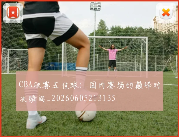 CBA联赛五佳球：国内赛场的巅峰对决瞬间_20260605213135